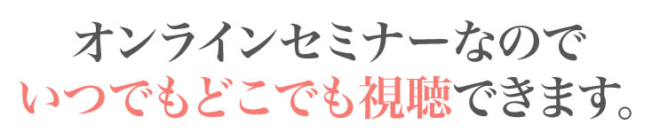 オンラインセミナーなのでいつでもどこでも視聴できます。